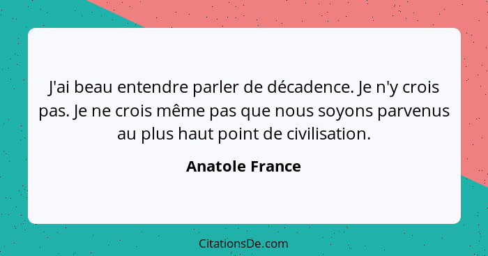 J'ai beau entendre parler de décadence. Je n'y crois pas. Je ne crois même pas que nous soyons parvenus au plus haut point de civilis... - Anatole France