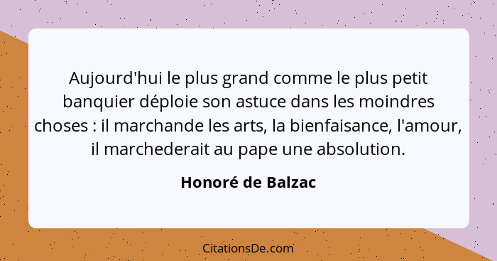 Aujourd'hui le plus grand comme le plus petit banquier déploie son astuce dans les moindres choses : il marchande les arts, la... - Honoré de Balzac