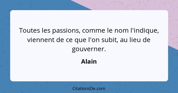 Toutes les passions, comme le nom l'indique, viennent de ce que l'on subit, au lieu de gouverner.... - Alain