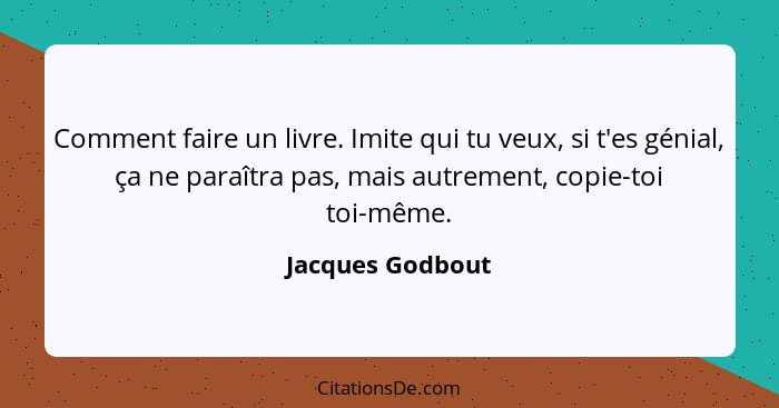 Comment faire un livre. Imite qui tu veux, si t'es génial, ça ne paraîtra pas, mais autrement, copie-toi toi-même.... - Jacques Godbout