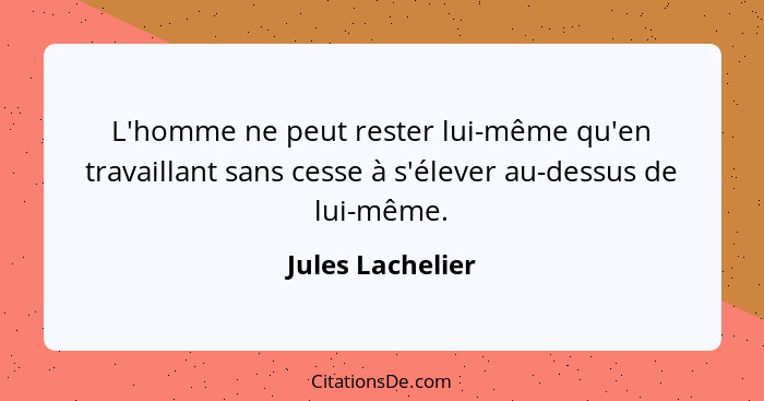 L'homme ne peut rester lui-même qu'en travaillant sans cesse à s'élever au-dessus de lui-même.... - Jules Lachelier