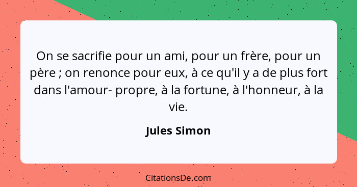 On se sacrifie pour un ami, pour un frère, pour un père ; on renonce pour eux, à ce qu'il y a de plus fort dans l'amour- propre, à... - Jules Simon