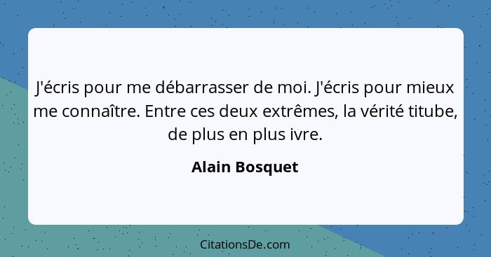 J'écris pour me débarrasser de moi. J'écris pour mieux me connaître. Entre ces deux extrêmes, la vérité titube, de plus en plus ivre.... - Alain Bosquet