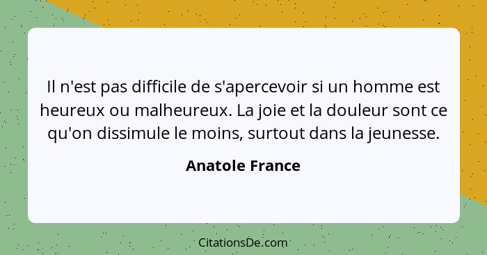 Il n'est pas difficile de s'apercevoir si un homme est heureux ou malheureux. La joie et la douleur sont ce qu'on dissimule le moins,... - Anatole France