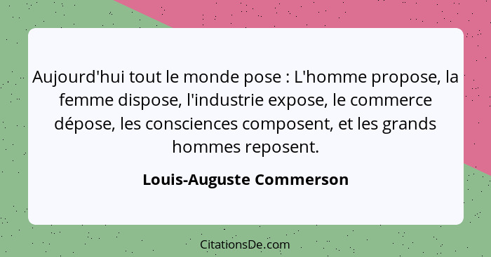 Aujourd'hui tout le monde pose : L'homme propose, la femme dispose, l'industrie expose, le commerce dépose, les conscie... - Louis-Auguste Commerson