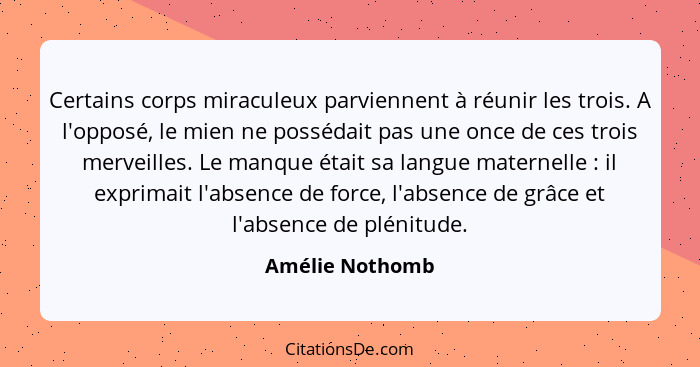 Certains corps miraculeux parviennent à réunir les trois. A l'opposé, le mien ne possédait pas une once de ces trois merveilles. Le m... - Amélie Nothomb