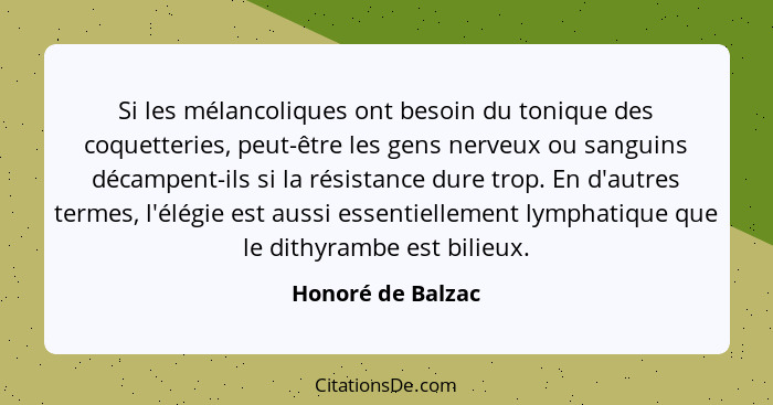 Si les mélancoliques ont besoin du tonique des coquetteries, peut-être les gens nerveux ou sanguins décampent-ils si la résistance... - Honoré de Balzac