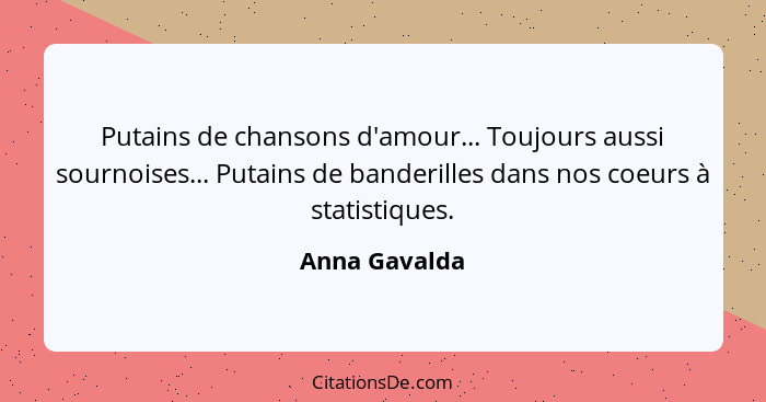 Putains de chansons d'amour... Toujours aussi sournoises... Putains de banderilles dans nos coeurs à statistiques.... - Anna Gavalda