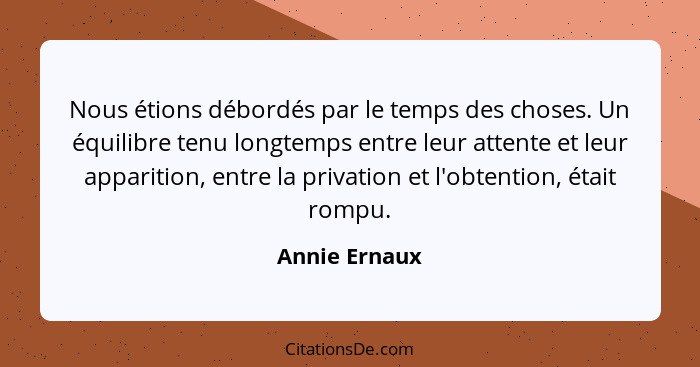 Nous étions débordés par le temps des choses. Un équilibre tenu longtemps entre leur attente et leur apparition, entre la privation et... - Annie Ernaux