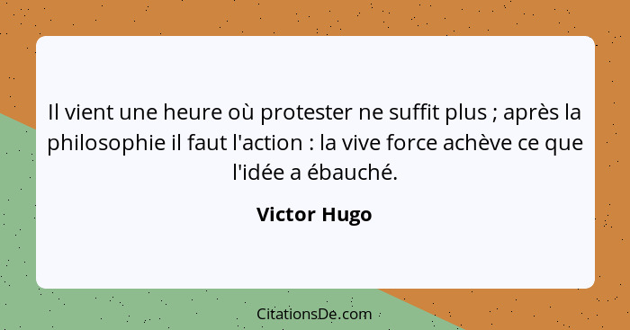 Il vient une heure où protester ne suffit plus ; après la philosophie il faut l'action : la vive force achève ce que l'idée a... - Victor Hugo