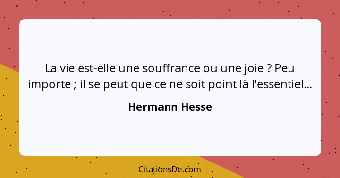 La vie est-elle une souffrance ou une joie ? Peu importe ; il se peut que ce ne soit point là l'essentiel...... - Hermann Hesse