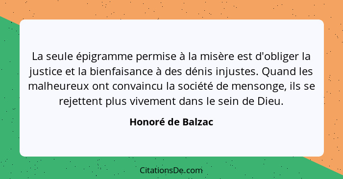 La seule épigramme permise à la misère est d'obliger la justice et la bienfaisance à des dénis injustes. Quand les malheureux ont c... - Honoré de Balzac