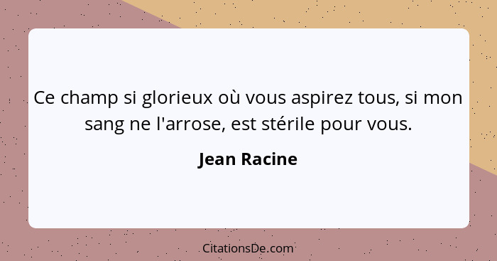 Ce champ si glorieux où vous aspirez tous, si mon sang ne l'arrose, est stérile pour vous.... - Jean Racine