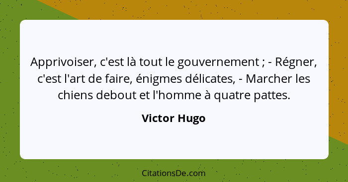 Apprivoiser, c'est là tout le gouvernement ; - Régner, c'est l'art de faire, énigmes délicates, - Marcher les chiens debout et l'ho... - Victor Hugo