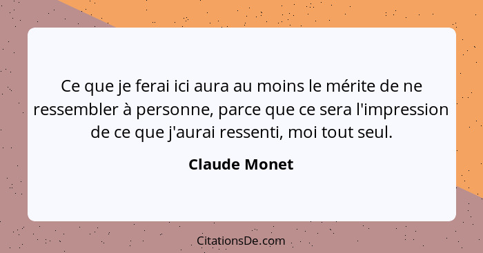 Ce que je ferai ici aura au moins le mérite de ne ressembler à personne, parce que ce sera l'impression de ce que j'aurai ressenti, moi... - Claude Monet