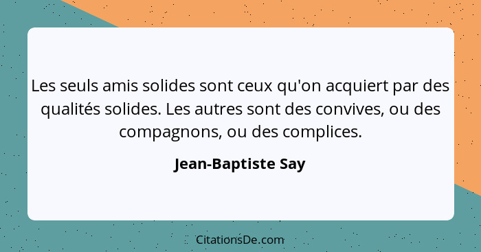 Les seuls amis solides sont ceux qu'on acquiert par des qualités solides. Les autres sont des convives, ou des compagnons, ou des... - Jean-Baptiste Say