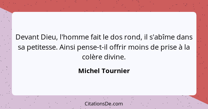 Devant Dieu, l'homme fait le dos rond, il s'abîme dans sa petitesse. Ainsi pense-t-il offrir moins de prise à la colère divine.... - Michel Tournier