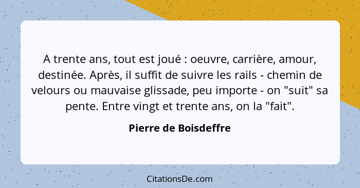 A trente ans, tout est joué : oeuvre, carrière, amour, destinée. Après, il suffit de suivre les rails - chemin de velours... - Pierre de Boisdeffre