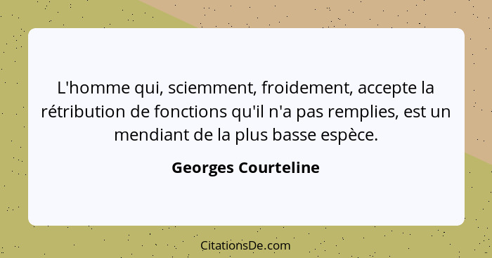 L'homme qui, sciemment, froidement, accepte la rétribution de fonctions qu'il n'a pas remplies, est un mendiant de la plus basse... - Georges Courteline