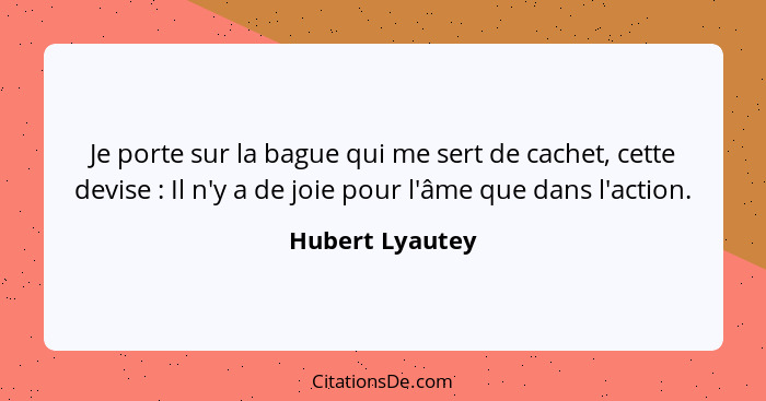 Je porte sur la bague qui me sert de cachet, cette devise : Il n'y a de joie pour l'âme que dans l'action.... - Hubert Lyautey