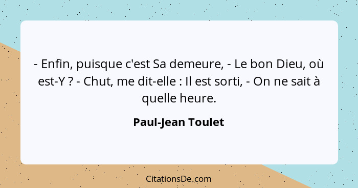 - Enfin, puisque c'est Sa demeure, - Le bon Dieu, où est-Y ? - Chut, me dit-elle : Il est sorti, - On ne sait à quelle he... - Paul-Jean Toulet