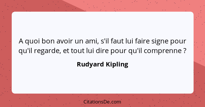 A quoi bon avoir un ami, s'il faut lui faire signe pour qu'il regarde, et tout lui dire pour qu'il comprenne ?... - Rudyard Kipling