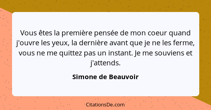 Vous êtes la première pensée de mon coeur quand j'ouvre les yeux, la dernière avant que je ne les ferme, vous ne me quittez pas u... - Simone de Beauvoir