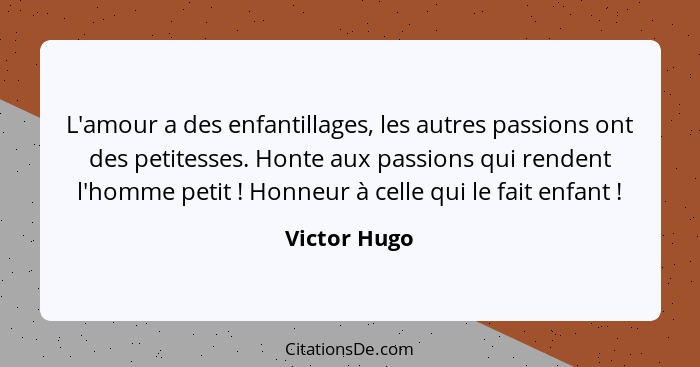 L'amour a des enfantillages, les autres passions ont des petitesses. Honte aux passions qui rendent l'homme petit ! Honneur à celle... - Victor Hugo