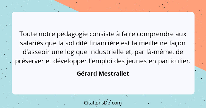 Toute notre pédagogie consiste à faire comprendre aux salariés que la solidité financière est la meilleure façon d'asseoir une log... - Gérard Mestrallet