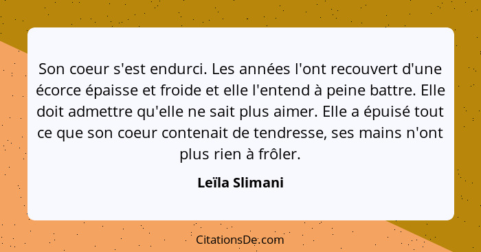 Son coeur s'est endurci. Les années l'ont recouvert d'une écorce épaisse et froide et elle l'entend à peine battre. Elle doit admettre... - Leïla Slimani