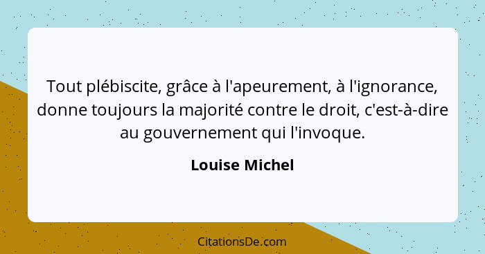 Tout plébiscite, grâce à l'apeurement, à l'ignorance, donne toujours la majorité contre le droit, c'est-à-dire au gouvernement qui l'i... - Louise Michel