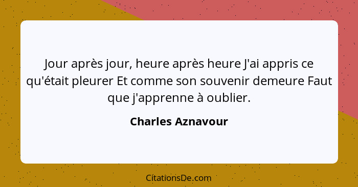 Jour après jour, heure après heure J'ai appris ce qu'était pleurer Et comme son souvenir demeure Faut que j'apprenne à oublier.... - Charles Aznavour