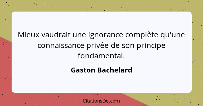 Mieux vaudrait une ignorance complète qu'une connaissance privée de son principe fondamental.... - Gaston Bachelard