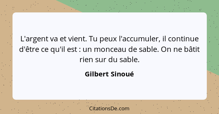 L'argent va et vient. Tu peux l'accumuler, il continue d'être ce qu'il est : un monceau de sable. On ne bâtit rien sur du sable.... - Gilbert Sinoué