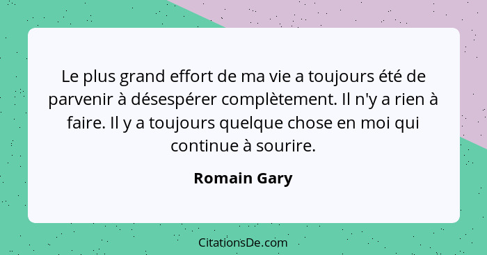 Le plus grand effort de ma vie a toujours été de parvenir à désespérer complètement. Il n'y a rien à faire. Il y a toujours quelque chos... - Romain Gary