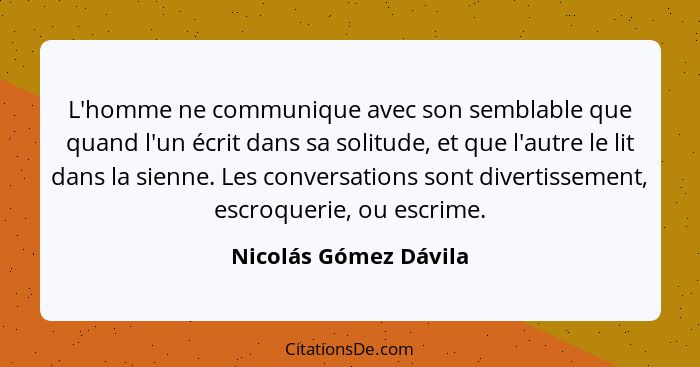 L'homme ne communique avec son semblable que quand l'un écrit dans sa solitude, et que l'autre le lit dans la sienne. Les conve... - Nicolás Gómez Dávila