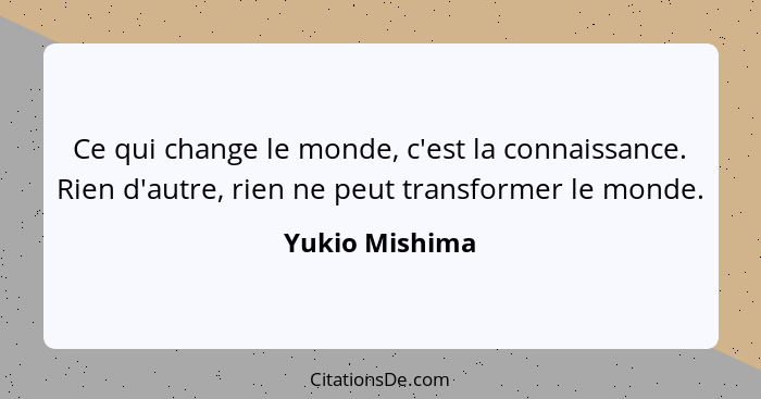 Ce qui change le monde, c'est la connaissance. Rien d'autre, rien ne peut transformer le monde.... - Yukio Mishima