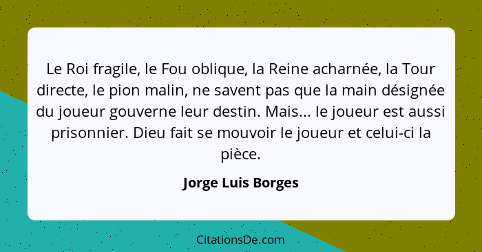 Le Roi fragile, le Fou oblique, la Reine acharnée, la Tour directe, le pion malin, ne savent pas que la main désignée du joueur go... - Jorge Luis Borges