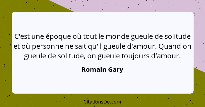 C'est une époque où tout le monde gueule de solitude et où personne ne sait qu'il gueule d'amour. Quand on gueule de solitude, on gueule... - Romain Gary