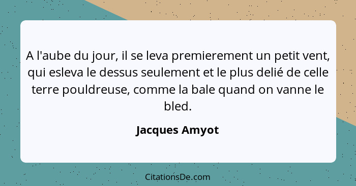 A l'aube du jour, il se leva premierement un petit vent, qui esleva le dessus seulement et le plus delié de celle terre pouldreuse, co... - Jacques Amyot