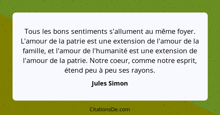 Tous les bons sentiments s'allument au même foyer. L'amour de la patrie est une extension de l'amour de la famille, et l'amour de l'huma... - Jules Simon