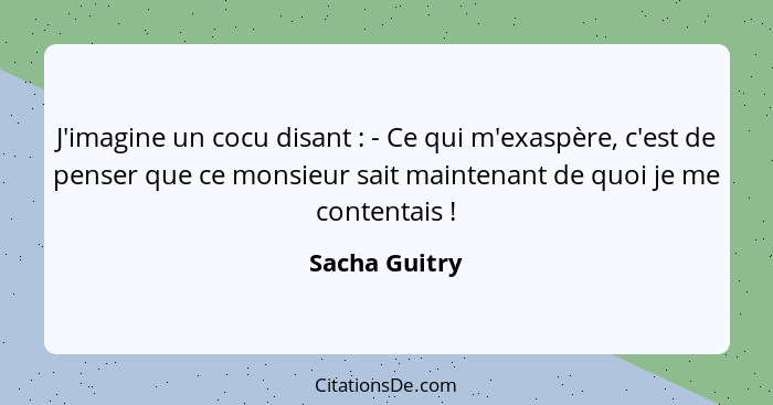 J'imagine un cocu disant : - Ce qui m'exaspère, c'est de penser que ce monsieur sait maintenant de quoi je me contentais !... - Sacha Guitry