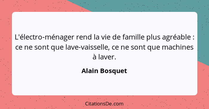 L'électro-ménager rend la vie de famille plus agréable : ce ne sont que lave-vaisselle, ce ne sont que machines à laver.... - Alain Bosquet