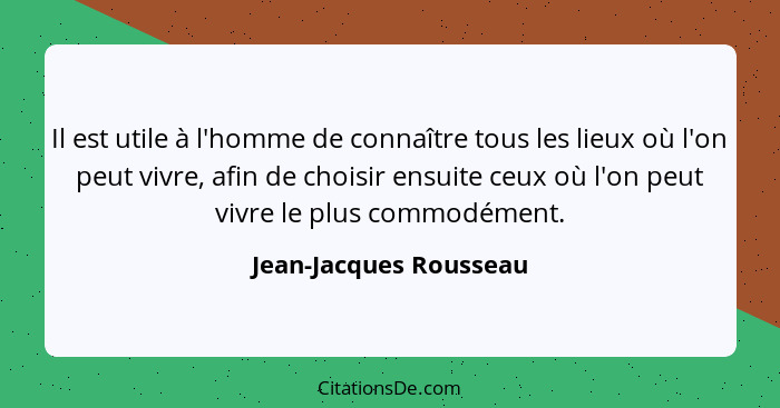 Il est utile à l'homme de connaître tous les lieux où l'on peut vivre, afin de choisir ensuite ceux où l'on peut vivre le plus... - Jean-Jacques Rousseau