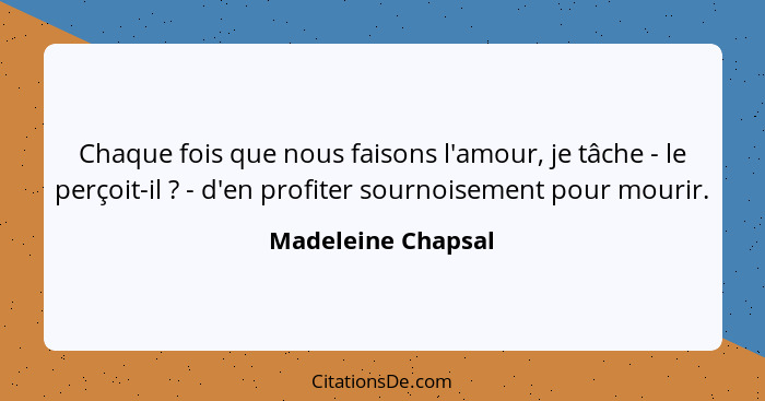 Chaque fois que nous faisons l'amour, je tâche - le perçoit-il ? - d'en profiter sournoisement pour mourir.... - Madeleine Chapsal