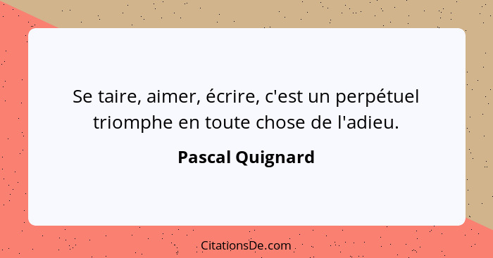 Se taire, aimer, écrire, c'est un perpétuel triomphe en toute chose de l'adieu.... - Pascal Quignard