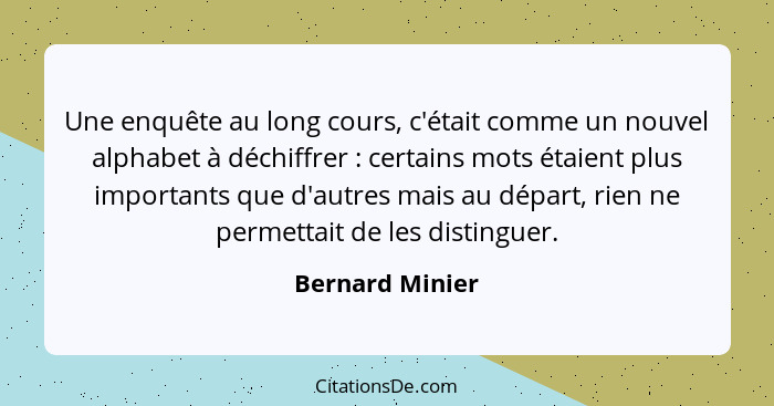 Une enquête au long cours, c'était comme un nouvel alphabet à déchiffrer : certains mots étaient plus importants que d'autres ma... - Bernard Minier