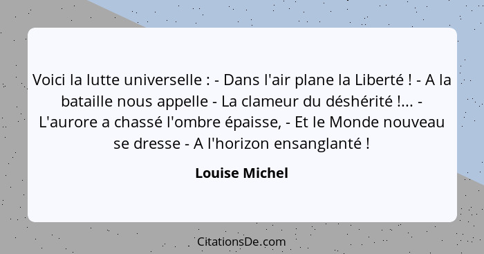 Voici la lutte universelle : - Dans l'air plane la Liberté ! - A la bataille nous appelle - La clameur du déshérité !..... - Louise Michel