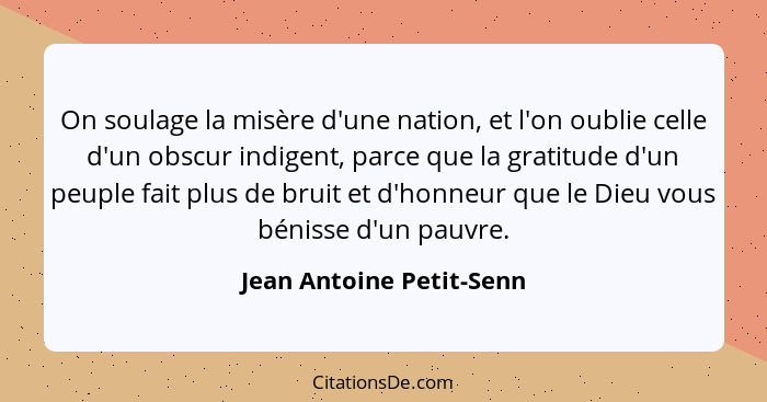 On soulage la misère d'une nation, et l'on oublie celle d'un obscur indigent, parce que la gratitude d'un peuple fait plus d... - Jean Antoine Petit-Senn