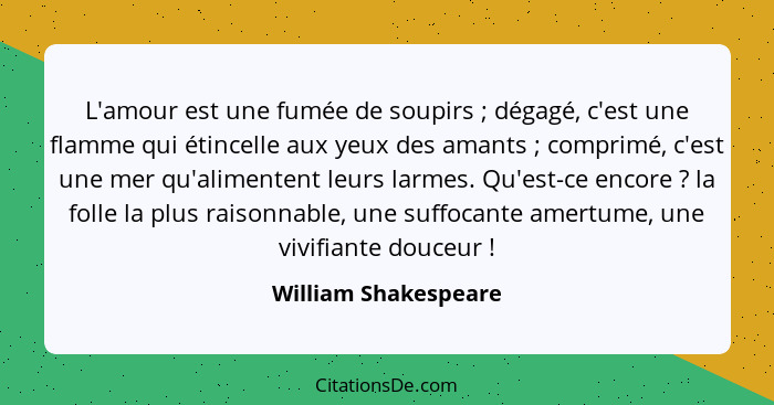 L'amour est une fumée de soupirs ; dégagé, c'est une flamme qui étincelle aux yeux des amants ; comprimé, c'est une me... - William Shakespeare